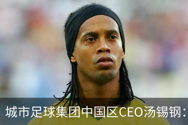 城市足球集团中国区CEO汤锡钢：中国最缺的是社区足球